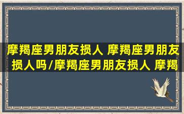 摩羯座男朋友损人 摩羯座男朋友损人吗/摩羯座男朋友损人 摩羯座男朋友损人吗-我的网站